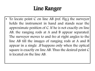 Line Ranger
• To locate point C on line AB (ref. Fig.) the surveyor
holds the instrument in hand and stands near the
approximate position of C. If he is not exactly on line
AB, the ranging rods at A and B appear separated.
The surveyor moves to and fro at right angles to the
line AB till the images of ranging rods at A and B
appear in a single .It happens only when the optical
square is exactly on line AB. Thus the desired point C
is located on the line AB.
 