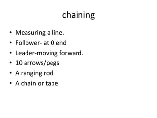 chaining
• Measuring a line.
• Follower- at 0 end
• Leader-moving forward.
• 10 arrows/pegs
• A ranging rod
• A chain or tape
 
