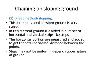 Chaining on sloping ground
• (1) Direct method/stepping.
• This method is applied when ground is very
steep.
• In this method ground is divided in number of
horizontal and vertical strips like steps.
• The horizontal portion are measured and added
to get the total horizontal distance between the
points.
• Steps may not be uniform , depends upon nature
of ground.
 