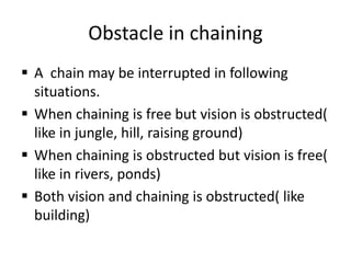 Obstacle in chaining
 A chain may be interrupted in following
situations.
 When chaining is free but vision is obstructed(
like in jungle, hill, raising ground)
 When chaining is obstructed but vision is free(
like in rivers, ponds)
 Both vision and chaining is obstructed( like
building)
 