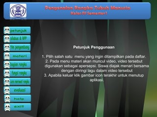 Petunjuk Penggunaan 
1. Pilih salah satu menu yang ingin ditampilkan pada daftar. 
2. Pada menu materi akan muncul video, video tersebut 
digunakan sebagai apersepsi. Siswa diajak menari bersama 
dengan diiringi lagu dalam video tersebut 
3. Apabila keluar klik gambar icon terakhir untuk menutup 
aplikasi. 
 