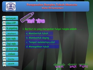 1. Berikut ini yang merupakan fungsi rangka adalah . . . . 
a. Membentuk tubuh 
b. Membentuk daging 
c. Tempat melekatnya otot 
d. Menegakkan tubuh 
 