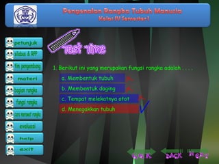 1. Berikut ini yang merupakan fungsi rangka adalah . . . . 
a. Membentuk tubuh 
b. Membentuk daging 
c. Tempat melekatnya otot 
d. Menegakkan tubuh 
 