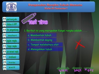 1. Berikut ini yang merupakan fungsi rangka adalah . . . . 
a. Membentuk tubuh 
b. Membentuk daging 
c. Tempat melekatnya otot 
d. Menegakkan tubuh 
 