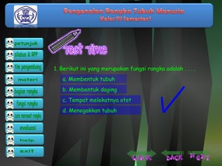 1. Berikut ini yang merupakan fungsi rangka adalah . . . . 
a. Membentuk tubuh 
b. Membentuk daging 
c. Tempat melekatnya otot 
d. Menegakkan tubuh 
 