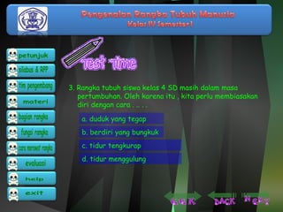 3. Rangka tubuh siswa kelas 4 SD masih dalam masa 
pertumbuhan. Oleh karena itu , kita perlu membiasakan 
diri dengan cara . .. . . 
a. duduk yang tegap 
b. berdiri yang bungkuk 
c. tidur tengkurap 
d. tidur menggulung 
 