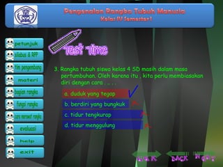 3. Rangka tubuh siswa kelas 4 SD masih dalam masa 
pertumbuhan. Oleh karena itu , kita perlu membiasakan 
diri dengan cara . .. . . 
a. duduk yang tegap 
b. berdiri yang bungkuk 
c. tidur tengkurap 
d. tidur menggulung 
 
