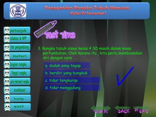 3. Rangka tubuh siswa kelas 4 SD masih dalam masa 
pertumbuhan. Oleh karena itu , kita perlu membiasakan 
diri dengan cara . .. . . 
a. duduk yang tegap 
b. berdiri yang bungkuk 
c. tidur tengkurap 
d. tidur menggulung 
 