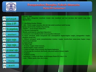 Kegiatan Akhir 
Siswa dapat ditugaskan membuat resume atau membuat soal dan jawaban dari materi yang telah 
dipelajarinya. 
F. Alat/Bahan/Sumber Belajar 
• Alat : Model rangka manusia, alat-alat lain untuk membuat model layang-layang 
seperti kertas, bambu, lem, benang. 
• Sumber : Akrab dengan Dunia IPA 
G. Metoda Pembelajaran 
Metode pembelajaran yang dapat digunakan : 
a. Ceramah secara klasikal untuk menyampaikan informasi 
b. Kerja kelompok untuk mengamati dan menunjukkan bagian-bagian rangka, menggambar rangka, 
membuat benda/alat. 
c. Diskusi kelompok untuk menjelaskankan struktur rangka, memberikan nama-nama bagian ranga, 
merancang benda/alat 
d. Tanya jawab 
H. Materi Ajar 
1. Struktur rangka tubuh manusia, 
2. Bagian-bagian rangka manusia 
3. Fungsi kerangka tubuh manusia dan bagian-bagiannya 
4. Merancang dan membuat alat/benda yang menerapkan konsep rangka 
I. Penilaian 
1. Penilaian tertulis, 
• Instrument : Latihan soal Buku Akrab dengan Dunia IPA hlm;13-14. 
• Jenis : Pilihan ganda, isian dan uraian. 
 