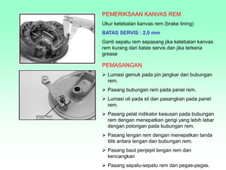 PEMERIKSAAN KANVAS REM
Ukur ketebalan kanvas rem (brake lining)
BATAS SERVIS : 2,0 mm
Ganti sepatu rem sepasang jika ketebalan kanvas
rem kurang dari batas servis dan jika terkena
grease
PEMASANGAN
 Lumasi gemuk pada pin jangkar dan bubungan
rem.
 Pasang bubungan rem pada panel rem.
 Lumasi oli pada sil dan pasangkan pada panel
rem.
 Pasang pelat indikator keausan pada bubungan
rem dengan menepatkan gerigi yang lebih lebar
dengan potongan pada bubungan rem.
 Pasang lengan rem dengan menepatkan tanda
titik antara lengan dan bubungan rem.
 Pasang baut penjepit lengan rem dan
kencangkan
 Pasang sepatu-sepatu rem dan pegas-pegas.
 