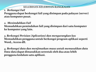 KELEBIHAN-KELEBIHAN RANGKAIAN
1. Berkongsi Fail
Pengguna dapat berkongsi fail yang disimpan pada palayan (server)
atau komputer pusat.
2. Menimdahkan Fail
Memudahkan pemindahan fail yang disimpan dari satu komputer
ke komputer yang lain.
3. Berkongsi Perisian (Aplication) dan mengurangkan kos
Memudahkan pengguna untuk berkongsi program aplikasi seperti
Word,, Access dll.
4. Berkongsi data dan menjimatkan masa untuk memasukkan data
Data-data dapat dimasukkan serentak oleh dua atau lebih
pengguna kedalam satu aplikasi.
 