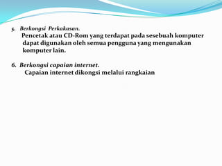 5. Berkongsi Perkakasan.
Pencetak atau CD-Rom yang terdapat pada sesebuah komputer
dapat digunakan oleh semua pengguna yang mengunakan
komputer lain.
6. Berkongsi capaian internet.
Capaian internet dikongsi melalui rangkaian
 