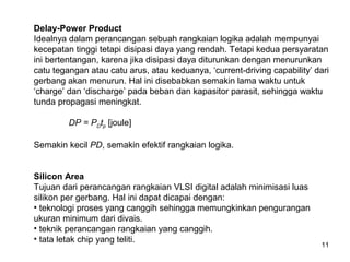 11
Delay-Power Product
Idealnya dalam perancangan sebuah rangkaian logika adalah mempunyai
kecepatan tinggi tetapi disipasi daya yang rendah. Tetapi kedua persyaratan
ini bertentangan, karena jika disipasi daya diturunkan dengan menurunkan
catu tegangan atau catu arus, atau keduanya, ‘current-driving capability’ dari
gerbang akan menurun. Hal ini disebabkan semakin lama waktu untuk
‘charge’ dan ‘discharge’ pada beban dan kapasitor parasit, sehingga waktu
tunda propagasi meningkat.
DP = PDtp [joule]
Semakin kecil PD, semakin efektif rangkaian logika.
Silicon Area
Tujuan dari perancangan rangkaian VLSI digital adalah minimisasi luas
silikon per gerbang. Hal ini dapat dicapai dengan:
• teknologi proses yang canggih sehingga memungkinkan pengurangan
ukuran minimum dari divais.
• teknik perancangan rangkaian yang canggih.
• tata letak chip yang teliti.
 