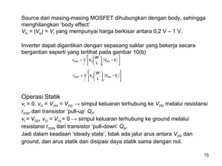15
Source dari masing-masing MOSFET dihubungkan dengan body, sehingga
menghilangkan ‘body effect’
Vtn = |Vtp| = Vt yang mempunyai harga berkisar antara 0,2 V – 1 V.
Inverter dapat digantikan dengan sepasang saklar yang bekerja secara
bergantian seperti yang terlihat pada gambar 10(b)
( )





−





= tDD
n
nDSN VV
L
W
kr '
1
( )








−





= tDD
p
pDSP VV
L
W
kr '
1
Operasi Statik
vI = 0, vO = VOH = VDD → simpul keluaran terhubung ke VDD melalui resistansi
rDSP dari transistor ‘pull-up’ QP.
vI = VDD, vO = VOL= 0 → simpul keluaran terhubung ke ground melalui
resistansi rDSN dari transistor ‘pull-down’ QN.
Jadi dalam keadaan ‘steady state’, tidak ada jalur arus antara VDD dan
ground, dan arus statik dan disipasi daya statik sama dengan nol.
 