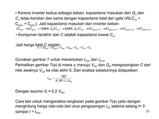 21
• Karena inverter kedua sebagai beban, kapasitansi masukan dari Q3 dan
C4 tetap konstan dan sama dengan kapasitansi total dari gate (WLCox +
Cgsov + Cgdov). Jadi kapasitansi masukan dari inverter beban:
( ) ( ) 44334343 gbovgsovgbovgsovoxoxgg CCCCCWLCWLCC +++++=+
• Komponen terakhir dari C adalah kapasitansi kawat Cw.
Jadi harga total C adalah:
wggdbdbgdgd CCCCCCCC ++++++= 432121 22
Gunakan gambar 7 untuk menentukan tPHL dan tPLH.
Perhatikan gambar 7(a) di mana vI menuju VDD dan QN mengosongkan C dari
nilai awalnya VDD ke nilai akhir 0. Dari analisa sebelumnya didapatkan:
( ) DDnn
PHL
VLWk
C
t '
6,1
=
Dengan asumsi Vt ≈ 0,2 VDD.
Cara lain untuk menganalisa rangkaian pada gambar 7(a) yaitu dengan
menghitung harga rata-rata dari arus pengosongan iDN selama selang t= 0
sampai t = tPHL.
 