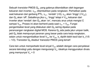 73
Sebuah transistor PMOS QR, yang gatenya dikendalikan oleh tegangan
keluaran dari inverter, vO2, ditambahkan pada rangkaian. Perhatikan pada
saat keluaran dari gerbang PTL, vO1, ‘rendah’ (=0), vO2 akan ‘tinggi’ (=VDD),
dan QR akan ‘off’. Sebaliknya jika vO1 ‘tinggi’ tetapi ≠ VDD keluaran dari
inverter akan ‘rendah’ dan Q’R akan ‘on’, mencatu arus untuk mengisi C
sampai VDD. Proses ini akan berhenti pada saat vO1 = VDD. Fungsi
pengembalian level yang dilakukan oleh QR sering dipakai pada
perancangan rangkaian digital MOS. Karena QR ada pada jalur umpan balik,
jadi QR tidak mempunyai peranan yang besar pada cara kerja rangkaian,
selain untuk mengembalikan level VOH ke VDD, kp dipilih lebih kecil dari kn (1/5
– 1/3). Transistor QR disebut ‘transistor PMOS yang lemah’
Cara lain untuk memperbaiki level sinyal VOH adalah dengan cara penyelesai
secara teknologi yaitu dengan mengurangi Vtn, idealnya menggunakan divais
yang mempunyai Vtn = 0
 