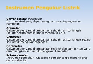 Instrumen Pengukur Listrik
Galvanometer d’Arsonval
Instrumentasi yang dapat mengukur arus, tegangan dan
hambatan
Ammeter
Galvanometer yang ditambahkan sebuah resistor langsir
(shunt) secara paralel untuk mengukur arus.
Voltmeter
Galvanometer yang ditambahkan sebuah resistor langsir secara
seri untuk mengukur tegangan.
Ohmmeter
Galvanometer yang ditambahkan resistor dan sumber tge yang
disambungkan seri untuk mengukur hambatan.
Potensiometer
Instrumen pengukur TGE sebuah sumber tanpa menarik arus
dari sumber itu
 