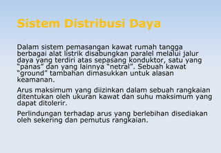 Sistem Distribusi Daya
Dalam sistem pemasangan kawat rumah tangga
berbagai alat listrik disabungkan paralel melalui jalur
daya yang terdiri atas sepasang konduktor, satu yang
“panas” dan yang lainnya “netral”. Sebuah kawat
“ground” tambahan dimasukkan untuk alasan
keamanan.
Arus maksimum yang diizinkan dalam sebuah rangkaian
ditentukan oleh ukuran kawat dan suhu maksimum yang
dapat ditolerir.
Perlindungan terhadap arus yang berlebihan disediakan
oleh sekering dan pemutus rangkaian.
 
