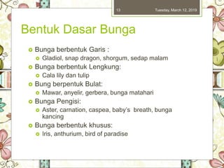 Bentuk Dasar Bunga
 Bunga berbentuk Garis :
 Gladiol, snap dragon, shorgum, sedap malam
 Bunga berbentuk Lengkung:
 Cala lily dan tulip
 Bung berpentuk Bulat:
 Mawar, anyelir, gerbera, bunga matahari
 Bunga Pengisi:
 Aster, carnation, caspea, baby’s breath, bunga
kancing
 Bunga berbentuk khusus:
 Iris, anthurium, bird of paradise
Tuesday, March 12, 201913
 
