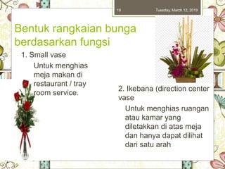 Tuesday, March 12, 201919
Bentuk rangkaian bunga
berdasarkan fungsi
1. Small vase
Untuk menghias
meja makan di
restaurant / tray
room service.
2. Ikebana (direction center
vase
Untuk menghias ruangan
atau kamar yang
diletakkan di atas meja
dan hanya dapat dilihat
dari satu arah
 