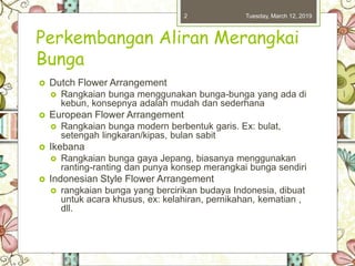 Perkembangan Aliran Merangkai
Bunga
 Dutch Flower Arrangement
 Rangkaian bunga menggunakan bunga-bunga yang ada di
kebun, konsepnya adalah mudah dan sederhana
 European Flower Arrangement
 Rangkaian bunga modern berbentuk garis. Ex: bulat,
setengah lingkaran/kipas, bulan sabit
 Ikebana
 Rangkaian bunga gaya Jepang, biasanya menggunakan
ranting-ranting dan punya konsep merangkai bunga sendiri
 Indonesian Style Flower Arrangement
 rangkaian bunga yang bercirikan budaya Indonesia, dibuat
untuk acara khusus, ex: kelahiran, pernikahan, kematian ,
dll.
Tuesday, March 12, 20192
 