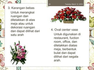 Tuesday, March 12, 201920
3. Karangan bebas
Untuk merangkai
ruangan dan
diletakkan di atas
meja atau untuk
dekorasi ruangan
dan dapat dilihat dari
satu arah
4. Oval center vase
Untuk digunakan di
restaurant, fuction
room, office, dan
diletakkan diatas
meja, berbentuk
bulat dan dapat
dilihat dari segala
arah.
 