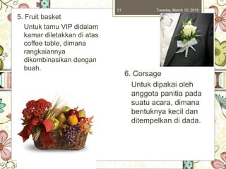 Tuesday, March 12, 201921
5. Fruit basket
Untuk tamu VIP didalam
kamar diletakkan di atas
coffee table, dimana
rangkaiannya
dikombinasikan dengan
buah.
6. Corsage
Untuk dipakai oleh
anggota panitia pada
suatu acara, dimana
bentuknya kecil dan
ditempelkan di dada.
 