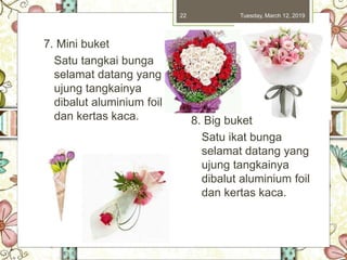 Tuesday, March 12, 201922
7. Mini buket
Satu tangkai bunga
selamat datang yang
ujung tangkainya
dibalut aluminium foil
dan kertas kaca. 8. Big buket
Satu ikat bunga
selamat datang yang
ujung tangkainya
dibalut aluminium foil
dan kertas kaca.
 
