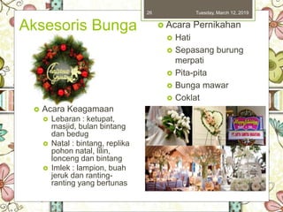 Aksesoris Bunga
Tuesday, March 12, 201926
 Acara Keagamaan
 Lebaran : ketupat,
masjid, bulan bintang
dan bedug
 Natal : bintang, replika
pohon natal, lilin,
lonceng dan bintang
 Imlek : lampion, buah
jeruk dan ranting-
ranting yang bertunas
 Acara Pernikahan
 Hati
 Sepasang burung
merpati
 Pita-pita
 Bunga mawar
 Coklat
 Boneka pengantin
 