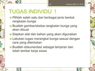 TUGAS INDIVIDU !
 Plihlah salah satu dari berbagai jenis bentuk
rangkaian bunga
 Buatlah gambar/sketsa rangkaian bunga yang
akan dibuat
 Siapkan alat dan bahan yang akan digunakan
 Lakukan tugas merangkai bunga sesuai dengan
cara yang ditentukan
 Buatlah dokumentasi sebagai lampiran dan
isilah lembar kerja siswa
Tuesday, March 12, 201928
 