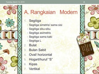 A. Rangkaian Modern
1. Segitiga
• Segitiga simetris/ sama sisi
• Segitiga siku-siku
• Segitiga asimetris
• Segitiga sama kaki
• Segitiga L
2. Bulat
3. Bulan Sabit
4. Oval/ horizontal
5. Hogart/huruf “S”
6. Kipas
7. Vertikal
Tuesday, March 12, 2019 4
 