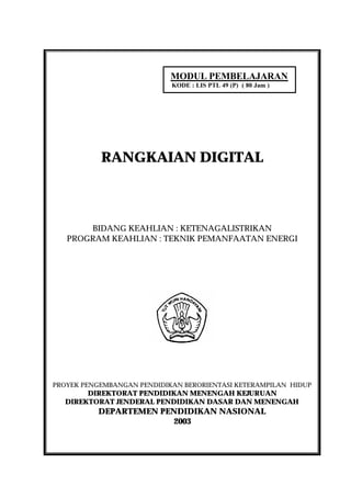 MODUL PEMBELAJARAN
                            KODE : LIS PTL 49 (P) ( 80 Jam )




           RANGKAIAN DIGITAL



       BIDANG KEAHLIAN : KETENAGALISTRIKAN
   PROGRAM KEAHLIAN : TEKNIK PEMANFAATAN ENERGI




PROYEK PENGEMBANGAN PENDIDIKAN BERORIENTASI KETERAMPILAN HIDUP
       DIREKTORAT PENDIDIKAN MENENGAH KEJURUAN
  DIREKTORAT JENDERAL PENDIDIKAN DASAR DAN MENENGAH
          DEPARTEMEN PENDIDIKAN NASIONAL
                       2003
 