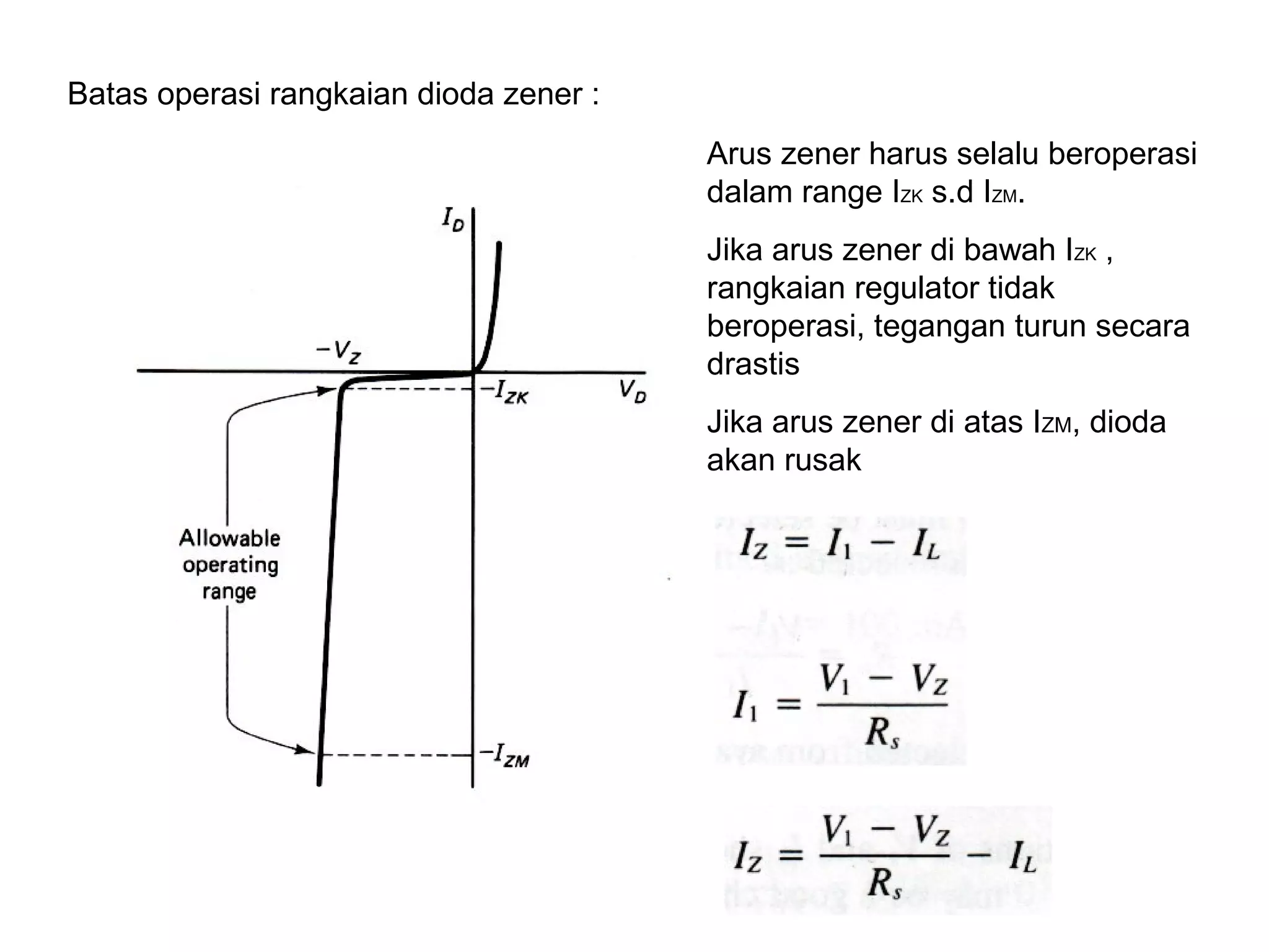 17
Batas operasi rangkaian dioda zener :
Arus zener harus selalu beroperasi
dalam range IZK s.d IZM.
Jika arus zener di bawah IZK ,
rangkaian regulator tidak
beroperasi, tegangan turun secara
drastis
Jika arus zener di atas IZM, dioda
akan rusak
 