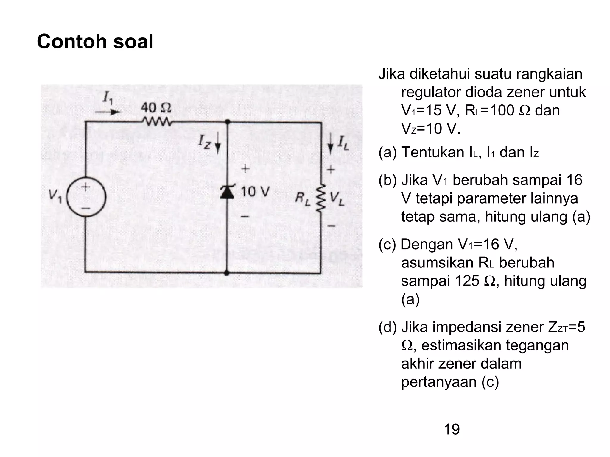 19
Contoh soal
Jika diketahui suatu rangkaian
regulator dioda zener untuk
V1=15 V, RL=100 Ω dan
VZ=10 V.
(a) Tentukan IL, I1 dan IZ
(b) Jika V1 berubah sampai 16
V tetapi parameter lainnya
tetap sama, hitung ulang (a)
(c) Dengan V1=16 V,
asumsikan RL berubah
sampai 125 Ω, hitung ulang
(a)
(d) Jika impedansi zener ZZT=5
Ω, estimasikan tegangan
akhir zener dalam
pertanyaan (c)
 