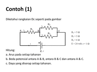 Contoh (1)
Diketahui rangkaian Dc seperti pada gambar
Hitung:
a. Arus pada setiap tahanan
b. Beda potensial antara A & B, antara B & C dan antara A & C.
c. Daya yang diserap setiap tahanan.
 