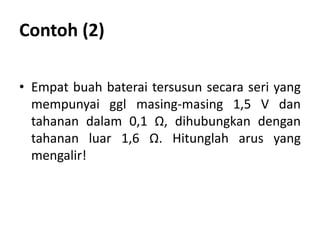 Contoh (2)
• Empat buah baterai tersusun secara seri yang
mempunyai ggl masing-masing 1,5 V dan
tahanan dalam 0,1 Ω, dihubungkan dengan
tahanan luar 1,6 Ω. Hitunglah arus yang
mengalir!
 