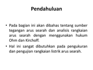 Pendahuluan
• Pada bagian ini akan dibahas tentang sumber
tegangan arus searah dan analisis rangkaian
arus searah dengan menggunakan hukum
Ohm dan Kirchoff.
• Hal ini sangat dibutuhkan pada pengukuran
dan pengujian rangkaian listrik arus searah.
 