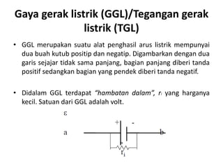 Gaya gerak listrik (GGL)/Tegangan gerak
listrik (TGL)
• GGL merupakan suatu alat penghasil arus listrik mempunyai
dua buah kutub positip dan negatip. Digambarkan dengan dua
garis sejajar tidak sama panjang, bagian panjang diberi tanda
positif sedangkan bagian yang pendek diberi tanda negatif.
• Didalam GGL terdapat “hambatan dalam”, ri yang harganya
kecil. Satuan dari GGL adalah volt.
 