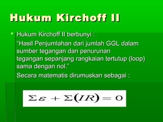 Hukum Kirchoff II
 Hukum Kirchoff II berbunyi :
“Hasil Penjumlahan dari jumlah GGL dalam
sumber tegangan dan penurunan
tegangan sepanjang rangkaian tertutup (loop)
sama dengan nol.”
Secara matematis dirumuskan sebagai :

 