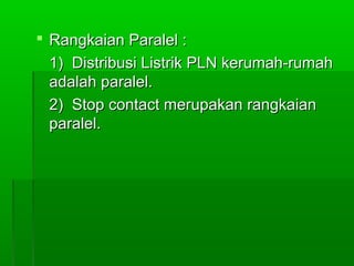  Rangkaian Paralel :
1) Distribusi Listrik PLN kerumah-rumah
adalah paralel.
2) Stop contact merupakan rangkaian
paralel.

 
