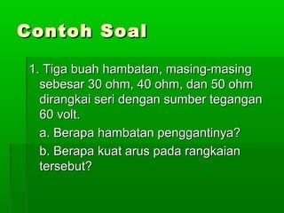Contoh Soal
1. Tiga buah hambatan, masing-masing
sebesar 30 ohm, 40 ohm, dan 50 ohm
dirangkai seri dengan sumber tegangan
60 volt.
a. Berapa hambatan penggantinya?
b. Berapa kuat arus pada rangkaian
tersebut?

 