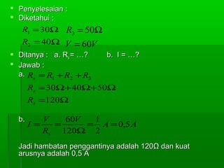  Penyelesaian :
 Diketahui :

R1 = 30Ω R3 = 50Ω
R2 = 40Ω V = 60V
 Ditanya : a. Rs = …?
 Jawab :
a. Rs = R1 + R2 + R3

b. I = …?

Rs = 30Ω+ 40Ω+ 50Ω
Rs =120Ω
b.

V
60V
1
I =
=
= A = 0,5 A
Rs 120Ω 2

Jadi hambatan penggantinya adalah 120Ω dan kuat
arusnya adalah 0,5 A

 