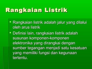 Rangkaian Listrik
 Rangkaian listrik adalah jalur yang dilalui
oleh arus listrik
 Definisi lain, rangkaian listrik adalah
susunan komponen-komponen
elektronika yang dirangkai dengan
sumber tegangan menjadi satu kesatuan
yang memiliki fungsi dan kegunaan
tertentu.

 