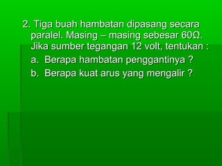 2. Tiga buah hambatan dipasang secara
paralel. Masing – masing sebesar 60 Ω.
Jika sumber tegangan 12 volt, tentukan :
a. Berapa hambatan penggantinya ?
b. Berapa kuat arus yang mengalir ?

 