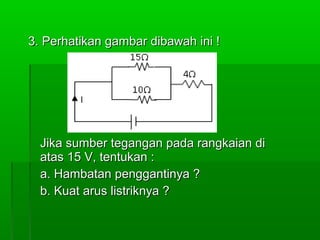 3. Perhatikan gambar dibawah ini !

Jika sumber tegangan pada rangkaian di
atas 15 V, tentukan :
a. Hambatan penggantinya ?
b. Kuat arus listriknya ?

 