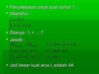  Penyelesaian untuk soal nomor 1 :
 Diketahui :
I = 10 A
I1 = I 3 = 3 A

 Ditanya : I2 = ….?
 Jawab :
ΣI masuk = ΣI keluar

I 2 = 10 A − (3 A + 3 A)

I = I1 + I 2 + I 3

I 2 = 10 A − 6 A

I 2 = I − ( I1 + I 3 )

I2 = 4A

 Jadi besar kuat arus I2 adalah 4A

 