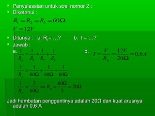  Penyelesaian untuk soal nomor 2 :
 Diketahui :

R1 = R2 = R3 = 60Ω
V =12V
 Ditanya : a. Rp = …?
 Jawab :
1 1
1
a. 1
= + +
R p R1 R2 R3

b. I = …?
b.

V
12V
I=
=
= 0,6 A
R p 20Ω

1
1
1
1
=
+
+
R p 60Ω 60Ω 60Ω
1
3
60Ω
=
⇒ Rp =
= 20Ω
R p 60Ω
3
Jadi hambatan penggantinya adalah 20Ω dan kuat arusnya
adalah 0,6 A

 