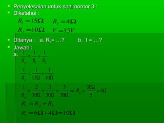  Penyelesaian untuk soal nomor 3 :
 Diketahui :

R1 =15Ω

R3 = 4Ω

R2 =10Ω

V =15V

 Ditanya : a. Rp = …?
 Jawab :
a. 1 = 1 + 1
R p R1 R2

b. I = …?

1
1
1
=
+
R p 15Ω 10Ω
1
2
3
5
30Ω
=
+
=
⇒ Rp =
= 6Ω
R p 30Ω 30Ω 30Ω
5

Rs = R p + R3
Rs = 6Ω + 4Ω = 10Ω

 
