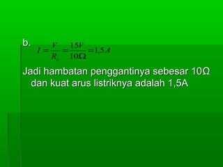 b.

V
15V
I=
=
= 1,5 A
Rs 10Ω

Jadi hambatan penggantinya sebesar 10 Ω
dan kuat arus listriknya adalah 1,5A

 