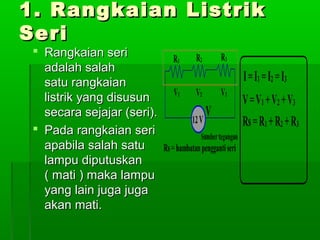 1. Rangkaian Listrik
Seri
 Rangkaian seri
adalah salah
satu rangkaian
listrik yang disusun
secara sejajar (seri).
 Pada rangkaian seri
apabila salah satu
lampu diputuskan
( mati ) maka lampu
yang lain juga juga
akan mati.

 
